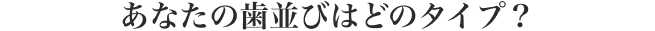 あなたの歯並びはどのタイプ？