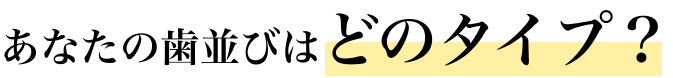 あなたの歯並びはどのタイプ？